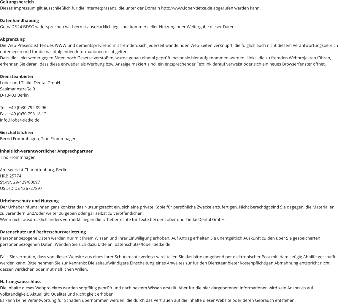 Geltungsbereich Dieses Impressum gilt ausschließlich für die Internetpräsenz, die unter der Domain http://www.lober-tietke.de abgerufen werden kann.  Datenhandhabung Gemäß §24 BDSG widersprechen wir hiermit ausdrücklich jeglicher kommerzieller Nutzung oder Weitergabe dieser Daten.  Abgrenzung Die Web-Präsenz ist Teil des WWW und dementsprechend mit fremden, sich jederzeit wandelnden Web-Seiten verknüpft, die folglich auch nicht diesem Verantwortungsbereich unterliegen und für die nachfolgenden Informationen nicht gelten. Dass die Links weder gegen Sitten noch Gesetze verstoßen, wurde genau einmal geprüft: bevor sie hier aufgenommen wurden. Links, die zu fremden Webprojekten führen, erkennen Sie daran, dass diese entweder als Werbung bzw. Anzeige makiert sind, ein entsprechender Textlink darauf verweist oder sich ein neues Browserfenster öffnet.  Diensteanbieter Lober und Tietke Dental GmbH Saalmannstraße 9 D-13403 Berlin  Tel.: +49 (0)30 792 89 96 Fax: +49 (0)30 793 18 12 info@lober-tietke.de  Geschäftsführer Bernd Frommhagen, Tino Frommhagen  inhaltlich-verantwortlicher Ansprechpartner Tino Frommhagen  Amtsgericht Charlottenburg, Berlin HRB 25774 St.-Nr. 29/429/00097 USt.-ID DE 136727897  Urheberschutz und Nutzung Der Urheber räumt Ihnen ganz konkret das Nutzungsrecht ein, sich eine private Kopie für persönliche Zwecke anzufertigen. Nicht berechtigt sind Sie dagegen, die Materialien zu verändern und/oder weiter zu geben oder gar selbst zu veröffentlichen. Wenn nicht ausdrücklich anders vermerkt, liegen die Urheberrechte für Texte bei der Lober und Tietke Dental GmbH.  Datenschutz und Rechtsschutzverletzung Personenbezogene Daten werden nur mit Ihrem Wissen und Ihrer Einwilligung erhoben. Auf Antrag erhalten Sie unentgeltlich Auskunft zu den über Sie gespeicherten personenbezogenen Daten. Wenden Sie sich dazu bitte an: datenschutz@lober-tietke.de  Falls Sie vermuten, dass von dieser Website aus eines Ihrer Schutzrechte verletzt wird, teilen Sie das bitte umgehend per elektronischer Post mit, damit zügig Abhilfe geschafft werden kann. Bitte nehmen Sie zur Kenntnis: Die zeitaufwändigere Einschaltung eines Anwaltes zur für den Diensteanbieter kostenpflichtigen Abmahnung entspricht nicht dessen wirklichen oder mutmaßlichen Willen.  Haftungsausschluss Die Inhalte dieses Webprojektes wurden sorgfältig geprüft und nach bestem Wissen erstellt. Aber für die hier dargebotenen Informationen wird kein Anspruch auf Vollständigkeit, Aktualität, Qualität und Richtigkeit erhoben. Es kann keine Verantwortung für Schäden übernommen werden, die durch das Vertrauen auf die Inhalte dieser Website oder deren Gebrauch entstehen.